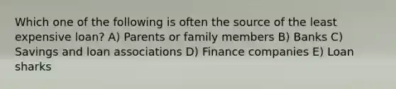 Which one of the following is often the source of the least expensive loan? A) Parents or family members B) Banks C) Savings and loan associations D) Finance companies E) Loan sharks