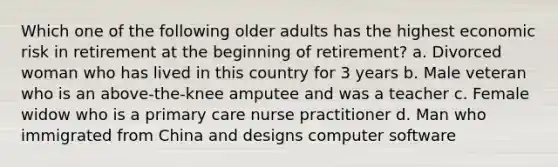 Which one of the following older adults has the highest economic risk in retirement at the beginning of retirement? a. Divorced woman who has lived in this country for 3 years b. Male veteran who is an above-the-knee amputee and was a teacher c. Female widow who is a primary care nurse practitioner d. Man who immigrated from China and designs computer software