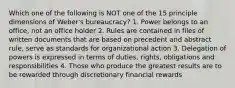 Which one of the following is NOT one of the 15 principle dimensions of Weber's bureaucracy? 1. Power belongs to an office, not an office holder 2. Rules are contained in files of written documents that are based on precedent and abstract rule, serve as standards for organizational action 3. Delegation of powers is expressed in terms of duties, rights, obligations and responsibilities 4. Those who produce the greatest results are to be rewarded through discretionary financial rewards