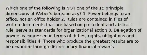 Which one of the following is NOT one of the 15 principle dimensions of Weber's bureaucracy? 1. Power belongs to an office, not an office holder 2. Rules are contained in files of written documents that are based on precedent and abstract rule, serve as standards for organizational action 3. Delegation of powers is expressed in terms of duties, rights, obligations and responsibilities 4. Those who produce the greatest results are to be rewarded through discretionary financial rewards