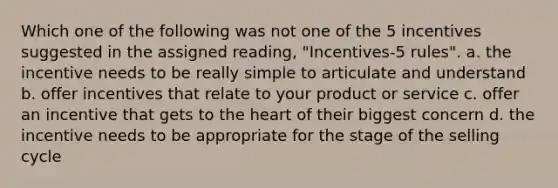 Which one of the following was not one of the 5 incentives suggested in the assigned reading, "Incentives-5 rules". a. the incentive needs to be really simple to articulate and understand b. offer incentives that relate to your product or service c. offer an incentive that gets to <a href='https://www.questionai.com/knowledge/kya8ocqc6o-the-heart' class='anchor-knowledge'>the heart</a> of their biggest concern d. the incentive needs to be appropriate for the stage of the selling cycle