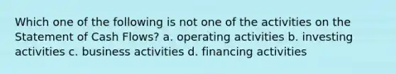 Which one of the following is not one of the activities on the Statement of Cash Flows? a. operating activities b. investing activities c. business activities d. financing activities