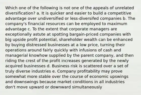 Which one of the following is not one of the appeals of unrelated diversification? a. It is quicker and easier to build a competitive advantage over undiversified or less-diversifed companies b. The company's financial resources can be employed to maximum advantage c. To the extent that corporate managers are exceptionally astute at spotting bargain-priced companies with big upside profit potential, shareholder wealth can be enhanced by buying distressed businesses at a low price, turning their operations around fairly quickly with infusions of cash and managerial knowhow supplied by the parent company, and then riding the crest of the profit increases generated by the newly acquired businesses d. Business risk is scattered over a set of truly diverse industries e. Company profitability may prove somewhat more stable over the course of economic upswings and downswings because market conditions in all industries don't move upward or downward simultaneously