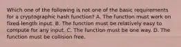 Which one of the following is not one of the basic requirements for a cryptographic hash function? A. The function must work on fixed-length input. B. The function must be relatively easy to compute for any input. C. The function must be one way. D. The function must be collision free.