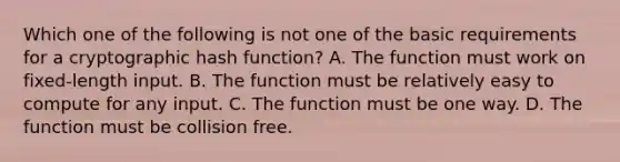 Which one of the following is not one of the basic requirements for a cryptographic hash function? A. The function must work on fixed-length input. B. The function must be relatively easy to compute for any input. C. The function must be one way. D. The function must be collision free.