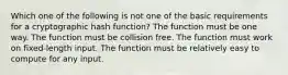 Which one of the following is not one of the basic requirements for a cryptographic hash function? The function must be one way. The function must be collision free. The function must work on fixed-length input. The function must be relatively easy to compute for any input.