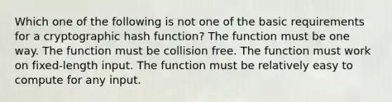 Which one of the following is not one of the basic requirements for a cryptographic hash function? The function must be one way. The function must be collision free. The function must work on fixed-length input. The function must be relatively easy to compute for any input.