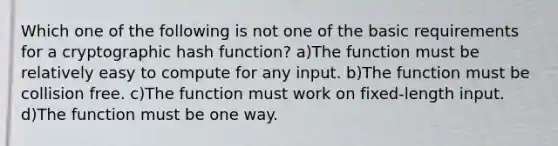 Which one of the following is not one of the basic requirements for a cryptographic hash function? a)The function must be relatively easy to compute for any input. b)The function must be collision free. c)The function must work on fixed-length input. d)The function must be one way.