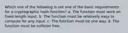 Which one of the following is not one of the basic requirements for a cryptographic hash function? a. The function must work on fixed-length input. b. The function must be relatively easy to compute for any input. c. The function must be one way. d. The function must be collision free.