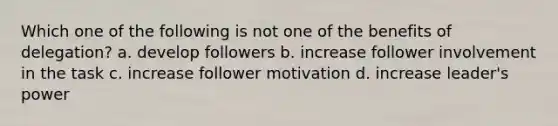 Which one of the following is not one of the benefits of delegation? a. develop followers b. increase follower involvement in the task c. increase follower motivation d. increase leader's power