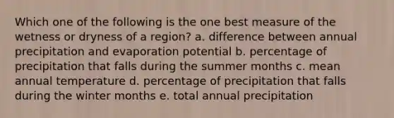 Which one of the following is the one best measure of the wetness or dryness of a region? a. difference between annual precipitation and evaporation potential b. percentage of precipitation that falls during the summer months c. mean annual temperature d. percentage of precipitation that falls during the winter months e. total annual precipitation