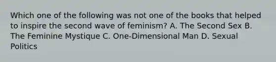 Which one of the following was not one of the books that helped to inspire the second wave of feminism? A. The Second Sex B. The Feminine Mystique C. One-Dimensional Man D. Sexual Politics