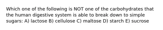 Which one of the following is NOT one of the carbohydrates that the <a href='https://www.questionai.com/knowledge/k7OgreiRFk-human-digestive-system' class='anchor-knowledge'>human digestive system</a> is able to break down to simple sugars: A) lactose B) cellulose C) maltose D) starch E) sucrose