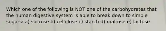 Which one of the following is NOT one of the carbohydrates that the human digestive system is able to break down to simple sugars: a) sucrose b) cellulose c) starch d) maltose e) lactose