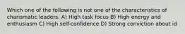 Which one of the following is not one of the characteristics of charismatic leaders. A) High task focus B) High energy and enthusiasm C) High self-confidence D) Strong conviction about id