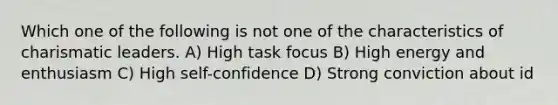 Which one of the following is not one of the characteristics of charismatic leaders. A) High task focus B) High energy and enthusiasm C) High self-confidence D) Strong conviction about id