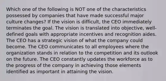 Which one of the following is NOT one of the characteristics possessed by companies that have made successful major culture changes? If the vision is difficult, the CEO immediately terminates the goal. The vision is translated into objective, well-defined goals with appropriate incentives and recognition aides. The CEO has a strategic vision of what the company could become. The CEO communicates to all employees where the organization stands in relation to the competition and its outlook on the future. The CEO constantly updates the workforce as to the progress of the company in achieving those elements identified as important in attaining the vision.