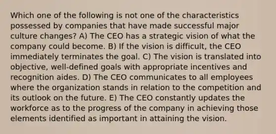 Which one of the following is not one of the characteristics possessed by companies that have made successful major culture changes? A) The CEO has a strategic vision of what the company could become. B) If the vision is difficult, the CEO immediately terminates the goal. C) The vision is translated into objective, well-defined goals with appropriate incentives and recognition aides. D) The CEO communicates to all employees where the organization stands in relation to the competition and its outlook on the future. E) The CEO constantly updates the workforce as to the progress of the company in achieving those elements identified as important in attaining the vision.