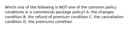 Which one of the following is NOT one of the common policy conditions in a commercial package policy? A. the changes condition B. the refund of premium condition C. the cancellation condition D. the premiums condition