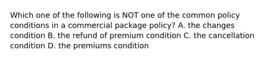 Which one of the following is NOT one of the common policy conditions in a commercial package policy? A. the changes condition B. the refund of premium condition C. the cancellation condition D. the premiums condition