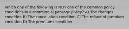 Which one of the following is NOT one of the common policy conditions in a commercial package policy? A) The changes condition B) The cancellation condition C) The refund of premium condition D) The premiums condition