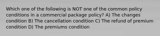 Which one of the following is NOT one of the common policy conditions in a commercial package policy? A) The changes condition B) The cancellation condition C) The refund of premium condition D) The premiums condition