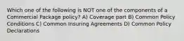 Which one of the following is NOT one of the components of a Commercial Package policy? A) Coverage part B) Common Policy Conditions C) Common Insuring Agreements D) Common Policy Declarations