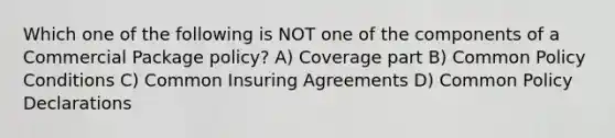 Which one of the following is NOT one of the components of a Commercial Package policy? A) Coverage part B) Common Policy Conditions C) Common Insuring Agreements D) Common Policy Declarations