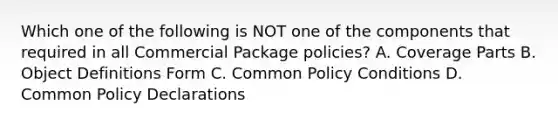 Which one of the following is NOT one of the components that required in all Commercial Package policies? A. Coverage Parts B. Object Definitions Form C. Common Policy Conditions D. Common Policy Declarations