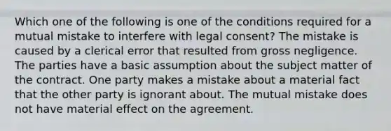 Which one of the following is one of the conditions required for a mutual mistake to interfere with legal consent? The mistake is caused by a clerical error that resulted from gross negligence. The parties have a basic assumption about the subject matter of the contract. One party makes a mistake about a material fact that the other party is ignorant about. The mutual mistake does not have material effect on the agreement.