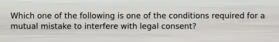 Which one of the following is one of the conditions required for a mutual mistake to interfere with legal consent?