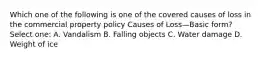 Which one of the following is one of the covered causes of loss in the commercial property policy Causes of Loss—Basic form? Select one: A. Vandalism B. Falling objects C. Water damage D. Weight of ice