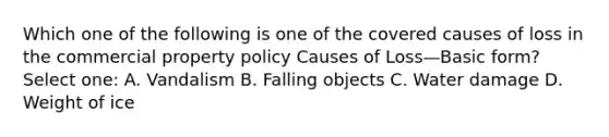 Which one of the following is one of the covered causes of loss in the commercial property policy Causes of Loss—Basic form? Select one: A. Vandalism B. Falling objects C. Water damage D. Weight of ice