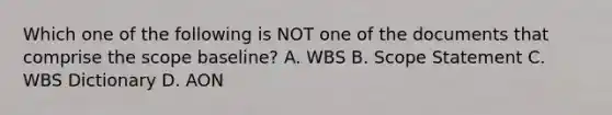 Which one of the following is NOT one of the documents that comprise the scope baseline? A. WBS B. Scope Statement C. WBS Dictionary D. AON