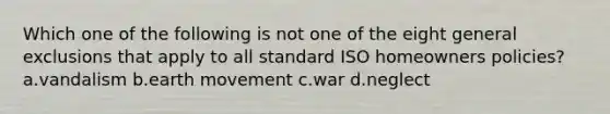 Which one of the following is not one of the eight general exclusions that apply to all standard ISO homeowners policies? a.vandalism b.earth movement c.war d.neglect