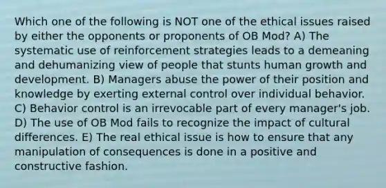 Which one of the following is NOT one of the ethical issues raised by either the opponents or proponents of OB Mod? A) The systematic use of reinforcement strategies leads to a demeaning and dehumanizing view of people that stunts human growth and development. B) Managers abuse the power of their position and knowledge by exerting external control over individual behavior. C) Behavior control is an irrevocable part of every manager's job. D) The use of OB Mod fails to recognize the impact of cultural differences. E) The real ethical issue is how to ensure that any manipulation of consequences is done in a positive and constructive fashion.