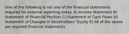 One of the following is not one of the financial statements required for external reporting today. A) Income Statement B) Statement of Financial Position C) Statement of Cash Flows D) Statement of Changes in Stockholders' Equity E) All of the above are required financial statements