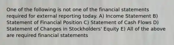 One of the following is not one of the financial statements required for external reporting today. A) Income Statement B) Statement of Financial Position C) Statement of Cash Flows D) Statement of Changes in Stockholders' Equity E) All of the above are required financial statements