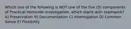 Which one of the following is NOT one of the five (5) components of Practical Homicide Investigation, which starts with teamwork? A) Preservation B) Documentation C) Interrogation D) Common Sense E) Flexibility