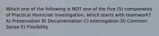 Which one of the following is NOT one of the five (5) components of Practical Homicide Investigation, which starts with teamwork? A) Preservation B) Documentation C) Interrogation D) Common Sense E) Flexibility