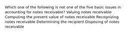 Which one of the following is not one of the five basic issues in accounting for notes receivable? Valuing notes receivable Computing the present value of notes receivable Recognizing notes receivable Determining the recipient Disposing of notes receivable