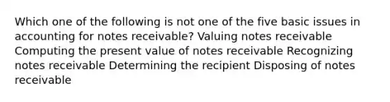 Which one of the following is not one of the five basic issues in accounting for notes receivable? Valuing notes receivable Computing the present value of notes receivable Recognizing notes receivable Determining the recipient Disposing of notes receivable