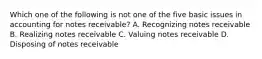 Which one of the following is not one of the five basic issues in accounting for notes receivable? A. Recognizing notes receivable B. Realizing notes receivable C. Valuing notes receivable D. Disposing of notes receivable