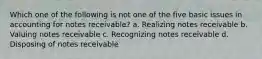 Which one of the following is not one of the five basic issues in accounting for notes receivable? a. Realizing notes receivable b. Valuing notes receivable c. Recognizing notes receivable d. Disposing of notes receivable