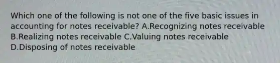 Which one of the following is not one of the five basic issues in accounting for notes receivable? A.Recognizing notes receivable B.Realizing notes receivable C.Valuing notes receivable D.Disposing of notes receivable