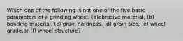 Which one of the following is not one of the five basic parameters of a grinding wheel: (a)abrasive material, (b) bonding material, (c) grain hardness, (d) grain size, (e) wheel grade,or (f) wheel structure?