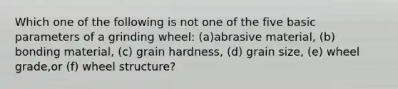 Which one of the following is not one of the five basic parameters of a grinding wheel: (a)abrasive material, (b) bonding material, (c) grain hardness, (d) grain size, (e) wheel grade,or (f) wheel structure?