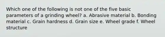 Which one of the following is not one of the five basic parameters of a grinding wheel? a. Abrasive material b. Bonding material c. Grain hardness d. Grain size e. Wheel grade f. Wheel structure