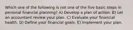 Which one of the following is not one of the five basic steps in personal financial planning? A) Develop a plan of action. B) Let an accountant review your plan. C) Evaluate your financial health. D) Define your financial goals. E) Implement your plan.