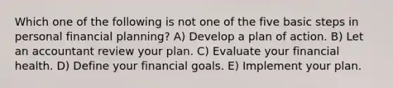 Which one of the following is not one of the five basic steps in personal financial planning? A) Develop a plan of action. B) Let an accountant review your plan. C) Evaluate your financial health. D) Define your financial goals. E) Implement your plan.